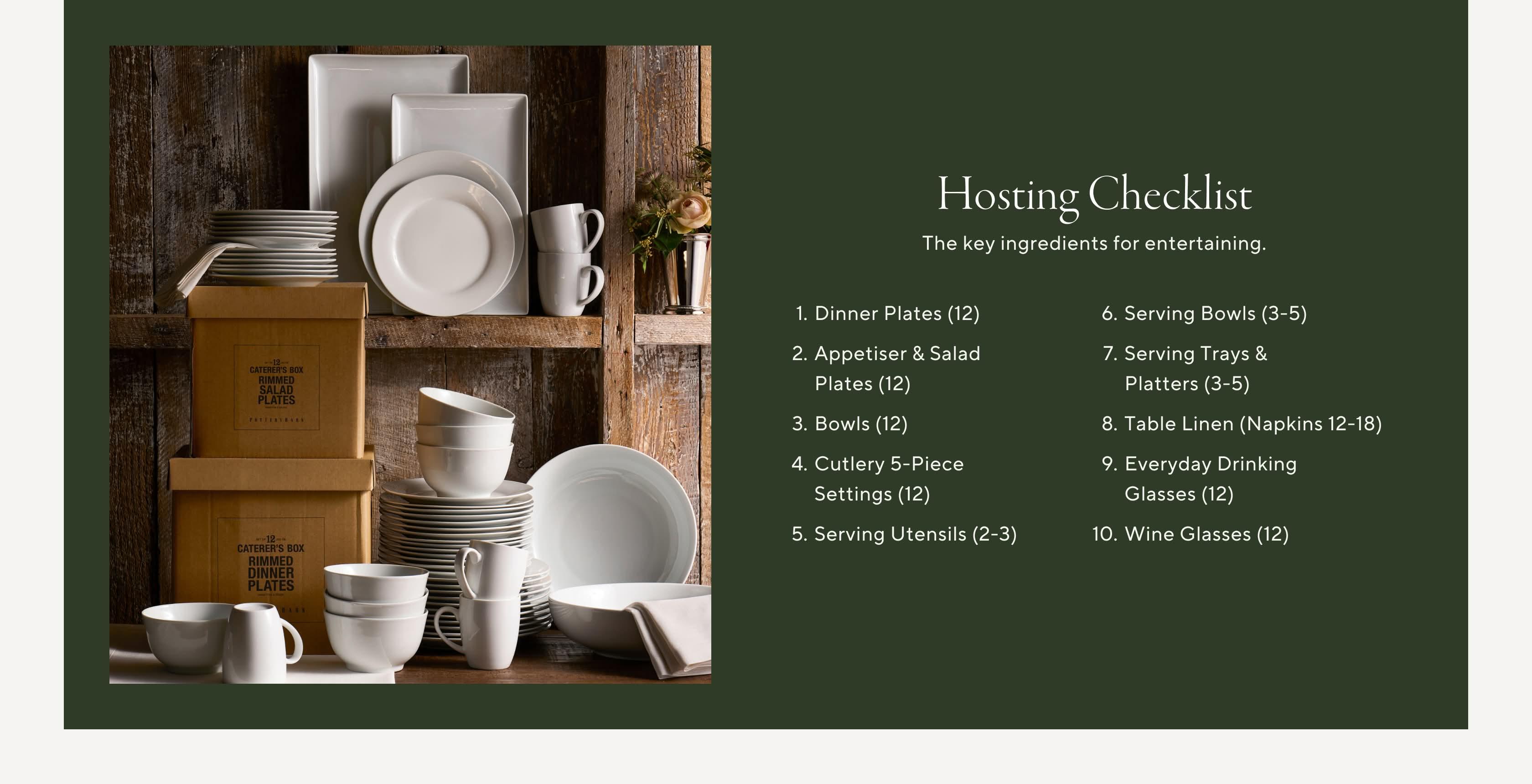 Hosting Checklist. The key ingredients for entertaining. 1. Dinner Plates (12) 2. Appetizer & Salad Plates (12) 3. Bowls (12) 4. Flatware 5-Piece Settings (12) 5. Serving Utensils (2-3) 6. Serving Bowls (3-5) 7. Serving Trays & Platters (3-5) 8. Table Linens (Napkins 12-18) 9. Everyday Drinking Glasses (12) 10. Wine Glasses (12)